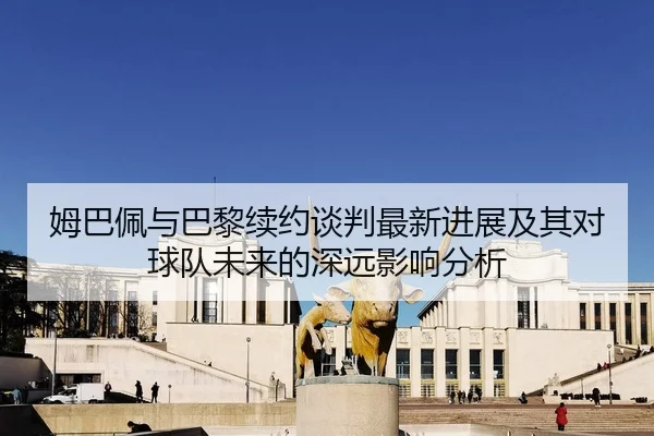 姆巴佩与巴黎续约谈判最新进展及其对球队未来的深远影响分析